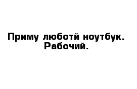 Приму люботй ноутбук. Рабочий.